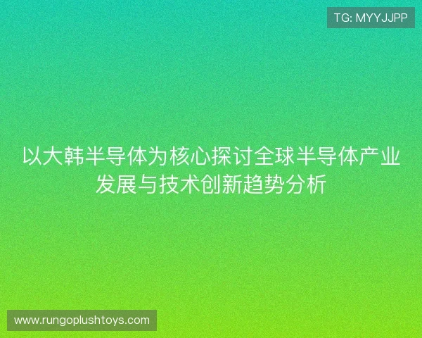 以大韩半导体为核心探讨全球半导体产业发展与技术创新趋势分析